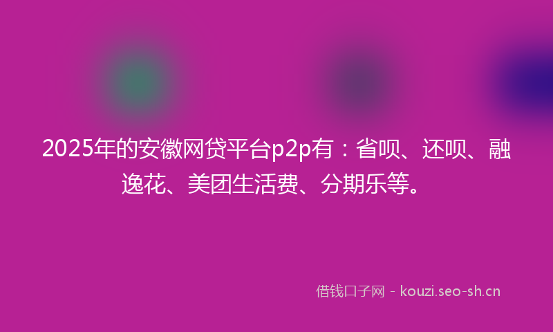 2025年的安徽网贷平台p2p有：省呗、还呗、融逸花、美团生活费、分期乐等。