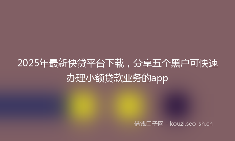2025年最新快贷平台下载，分享五个黑户可快速办理小额贷款业务的app
