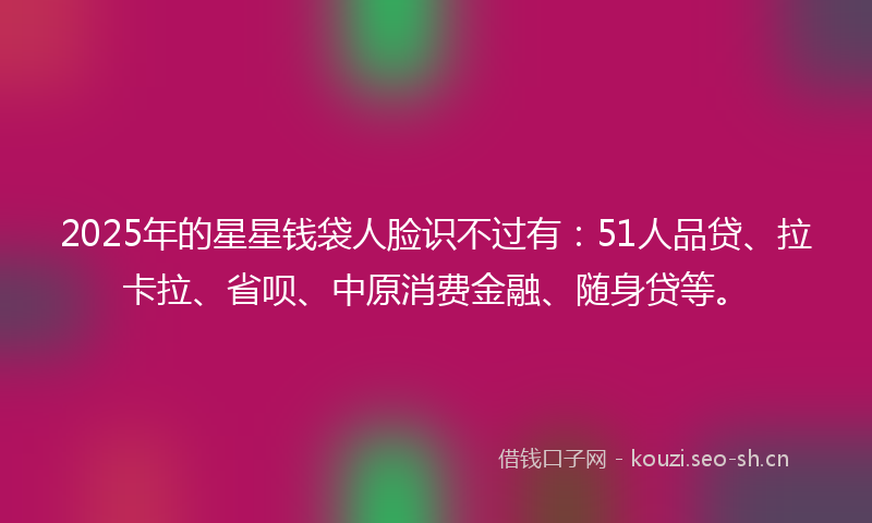 2025年的星星钱袋人脸识不过有：51人品贷、拉卡拉、省呗、中原消费金融、随身贷等。