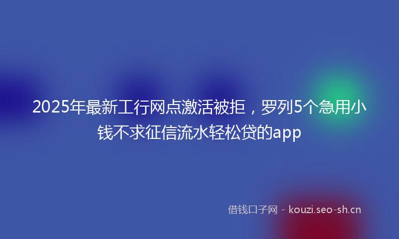 2025年最新工行网点激活被拒，罗列5个急用小钱不求征信流水轻松贷的app