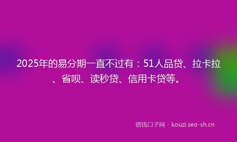 2025年的易分期一直不过有：51人品贷、拉卡拉、省呗、读秒贷、信用卡贷等。