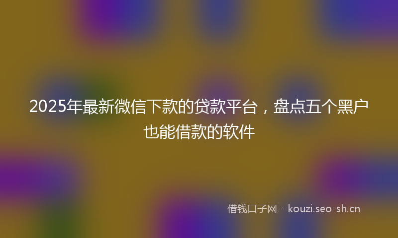 2025年最新微信下款的贷款平台，盘点五个黑户也能借款的软件