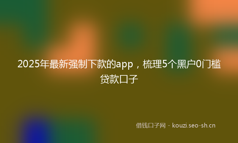 2025年最新强制下款的app，梳理5个黑户0门槛贷款口子