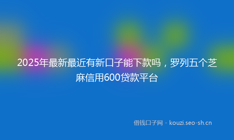 2025年最新最近有新口子能下款吗，罗列五个芝麻信用600贷款平台