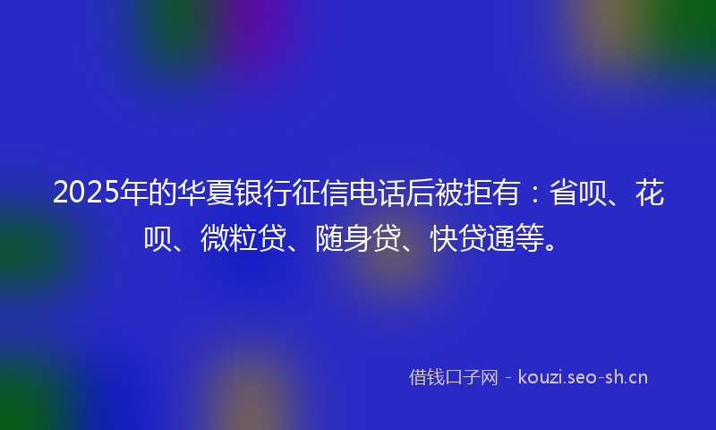 2025年的华夏银行征信电话后被拒有：省呗、花呗、微粒贷、随身贷、快贷通等。