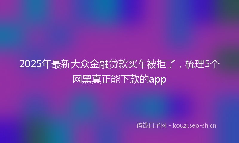 2025年最新大众金融贷款买车被拒了，梳理5个网黑真正能下款的app