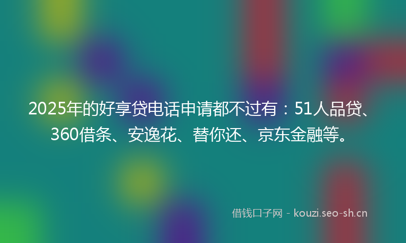 2025年的好享贷电话申请都不过有：51人品贷、360借条、安逸花、替你还、京东金融等。