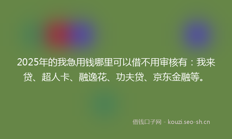 2025年的我急用钱哪里可以借不用审核有：我来贷、超人卡、融逸花、功夫贷、京东金融等。