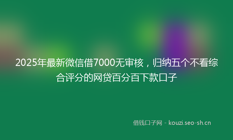 2025年最新微信借7000无审核，归纳五个不看综合评分的网贷百分百下款口子