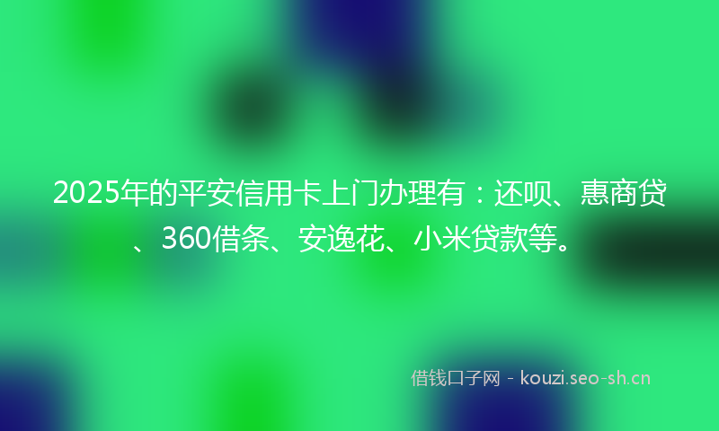 2025年的平安信用卡上门办理有:还呗、惠商贷、360借条、安逸花、小米贷款等。