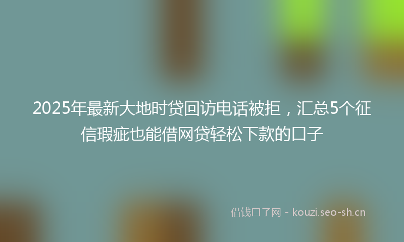2025年最新大地时贷回访电话被拒，汇总5个征信瑕疵也能借网贷轻松下款的口子
