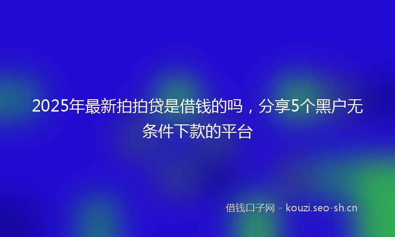 2025年最新拍拍贷是借钱的吗，分享5个黑户无条件下款的平台