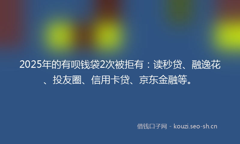 2025年的有呗钱袋2次被拒有：读秒贷、融逸花、投友圈、信用卡贷、京东金融等。