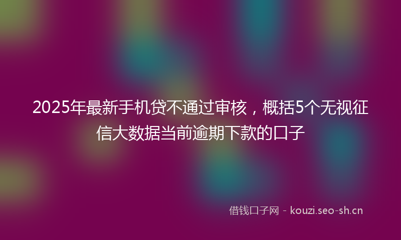 2025年最新手机贷不通过审核，概括5个无视征信大数据当前逾期下款的口子