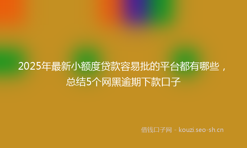 2025年最新小额度贷款容易批的平台都有哪些，总结5个网黑逾期下款口子
