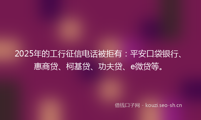 2025年的工行征信电话被拒有：平安口袋银行、惠商贷、柯基贷、功夫贷、e微贷等。