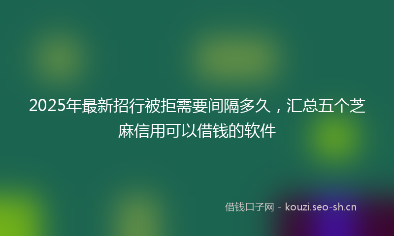 2025年最新招行被拒需要间隔多久，汇总五个芝麻信用可以借钱的软件