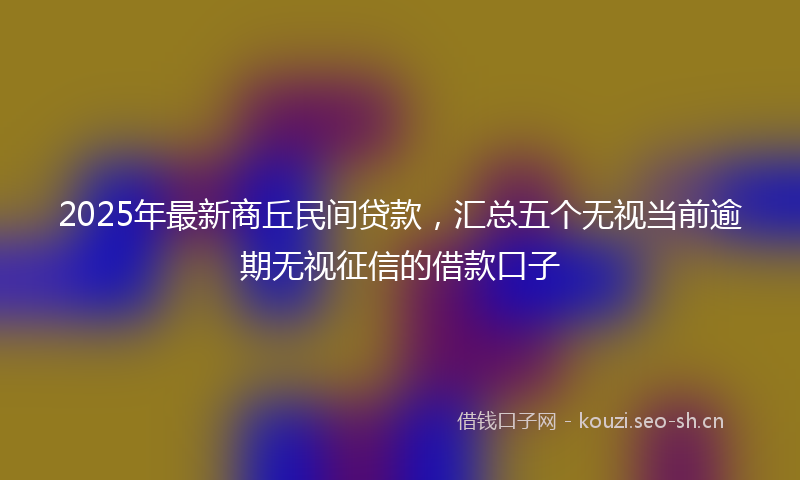 2025年最新商丘民间贷款，汇总五个无视当前逾期无视征信的借款口子