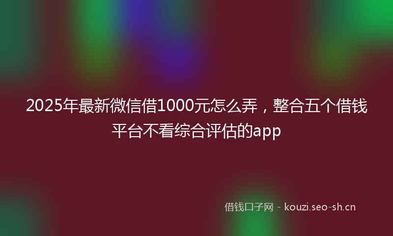 2025年最新微信借1000元怎么弄，整合五个借钱平台不看综合评估的app