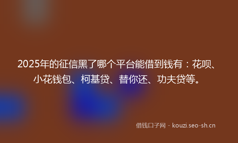 2025年的征信黑了哪个平台能借到钱有：花呗、小花钱包、柯基贷、替你还、功夫贷等。