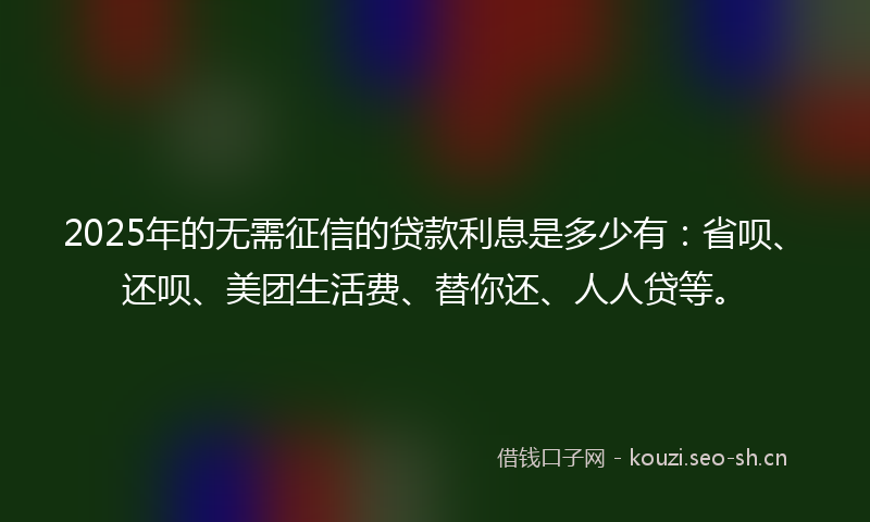 2025年的无需征信的贷款利息是多少有：省呗、还呗、美团生活费、替你还、人人贷等。