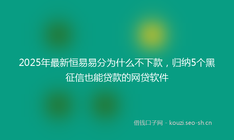 2025年最新恒易易分为什么不下款，归纳5个黑征信也能贷款的网贷软件