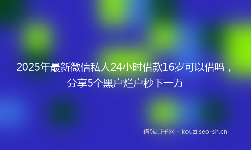 2025年最新微信私人24小时借款16岁可以借吗，分享5个黑户烂户秒下一万