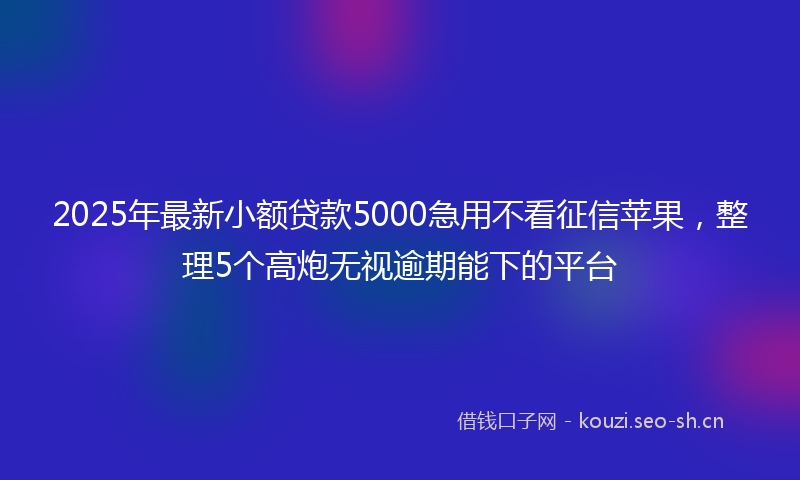 2025年最新小额贷款5000急用不看征信苹果，整理5个高炮无视逾期能下的平台