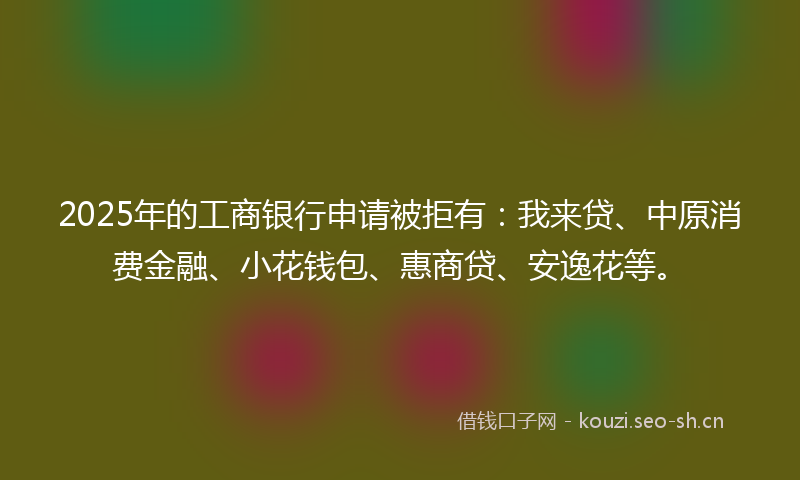 2025年的工商银行申请被拒有：我来贷、中原消费金融、小花钱包、惠商贷、安逸花等。