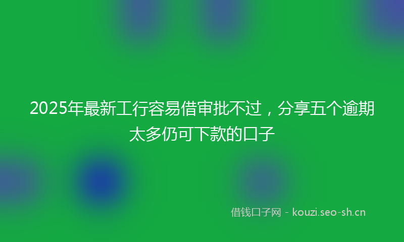 2025年最新工行容易借审批不过，分享五个逾期太多仍可下款的口子