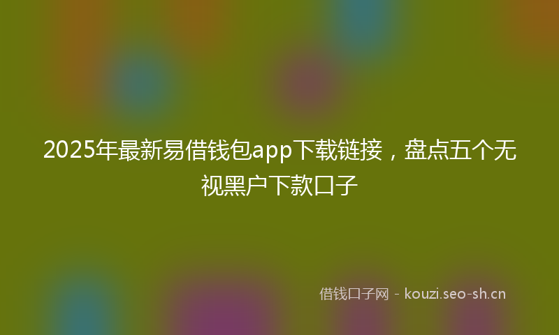 2025年最新易借钱包app下载链接，盘点五个无视黑户下款口子