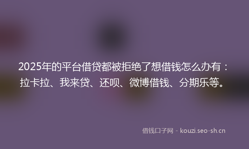2025年的平台借贷都被拒绝了想借钱怎么办有：拉卡拉、我来贷、还呗、微博借钱、分期乐等。