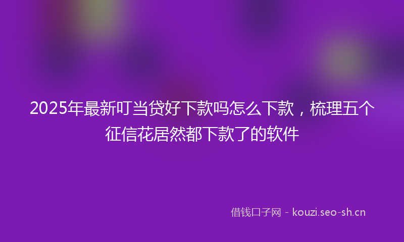 2025年最新叮当贷好下款吗怎么下款，梳理五个征信花居然都下款了的软件