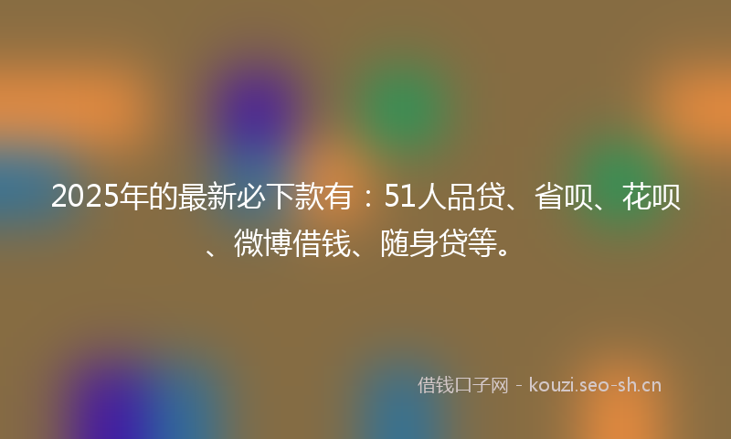 2025年的最新必下款有：51人品贷、省呗、花呗、微博借钱、随身贷等。