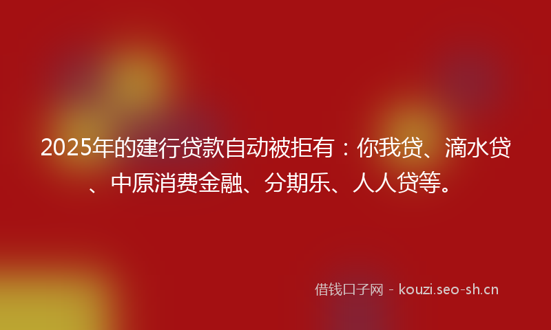 2025年的建行贷款自动被拒有：你我贷、滴水贷、中原消费金融、分期乐、人人贷等。
