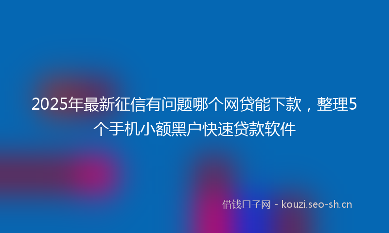 2025年最新征信有问题哪个网贷能下款，整理5个手机小额黑户快速贷款软件