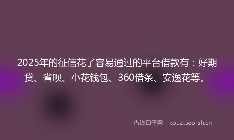 2025年的征信花了容易通过的平台借款有：好期贷、省呗、小花钱包、360借条、安逸花等。