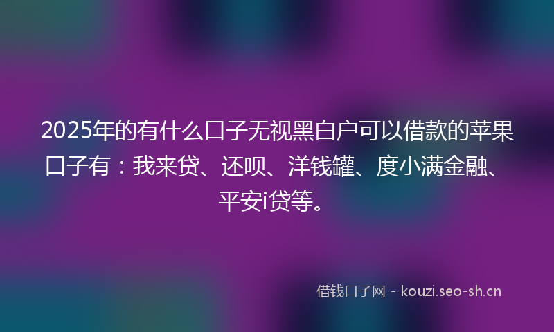 2025年的有什么口子无视黑白户可以借款的苹果口子有：我来贷、还呗、洋钱罐、度小满金融、平安i贷等。