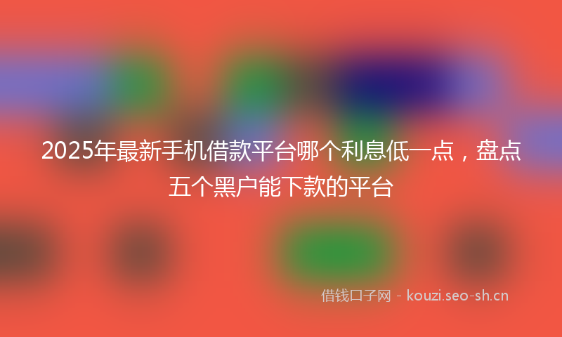 2025年最新手机借款平台哪个利息低一点，盘点五个黑户能下款的平台