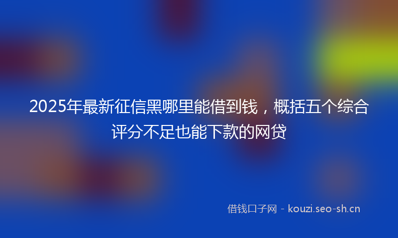2025年最新征信黑哪里能借到钱，概括五个综合评分不足也能下款的网贷