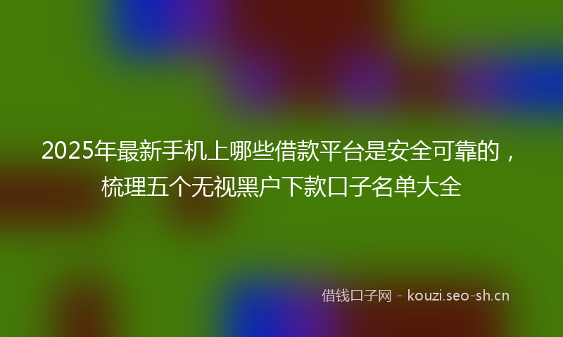 2025年最新手机上哪些借款平台是安全可靠的，梳理五个无视黑户下款口子名单大全