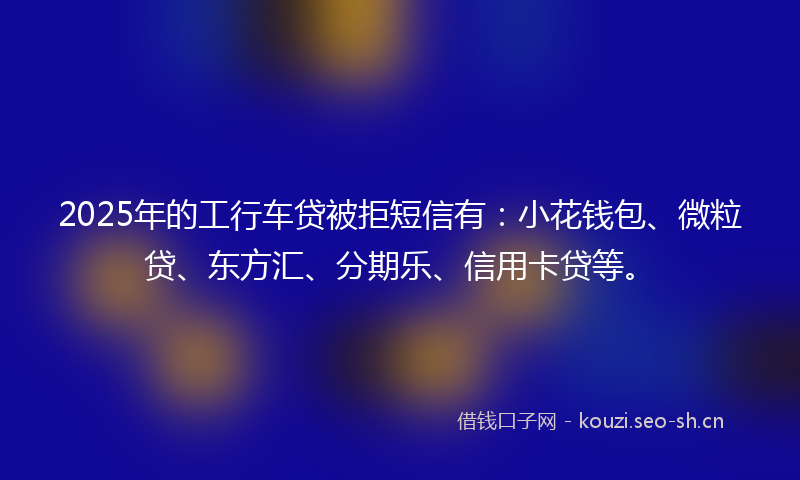 2025年的工行车贷被拒短信有：小花钱包、微粒贷、东方汇、分期乐、信用卡贷等。