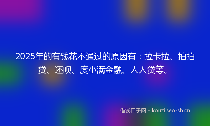 2025年的有钱花不通过的原因有：拉卡拉、拍拍贷、还呗、度小满金融、人人贷等。