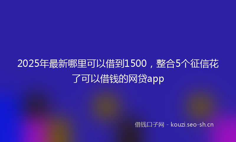 2025年最新哪里可以借到1500，整合5个征信花了可以借钱的网贷app