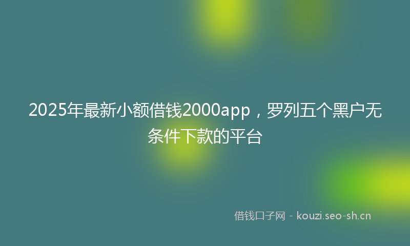 2025年最新小额借钱2000app，罗列五个黑户无条件下款的平台