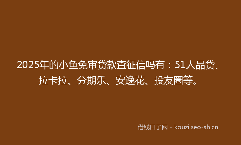 2025年的小鱼免审贷款查征信吗有：51人品贷、拉卡拉、分期乐、安逸花、投友圈等。