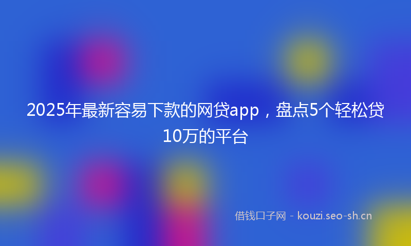 2025年最新容易下款的网贷app，盘点5个轻松贷10万的平台