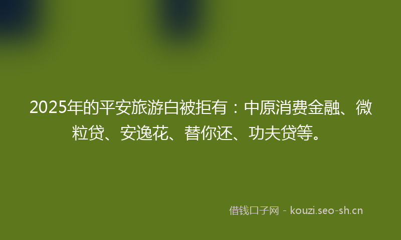 2025年的平安旅游白被拒有：中原消费金融、微粒贷、安逸花、替你还、功夫贷等。