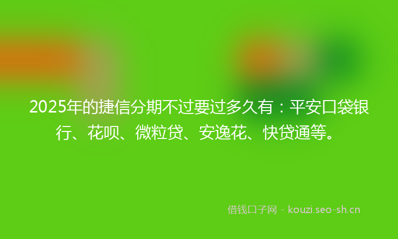 2025年的捷信分期不过要过多久有：平安口袋银行、花呗、微粒贷、安逸花、快贷通等。