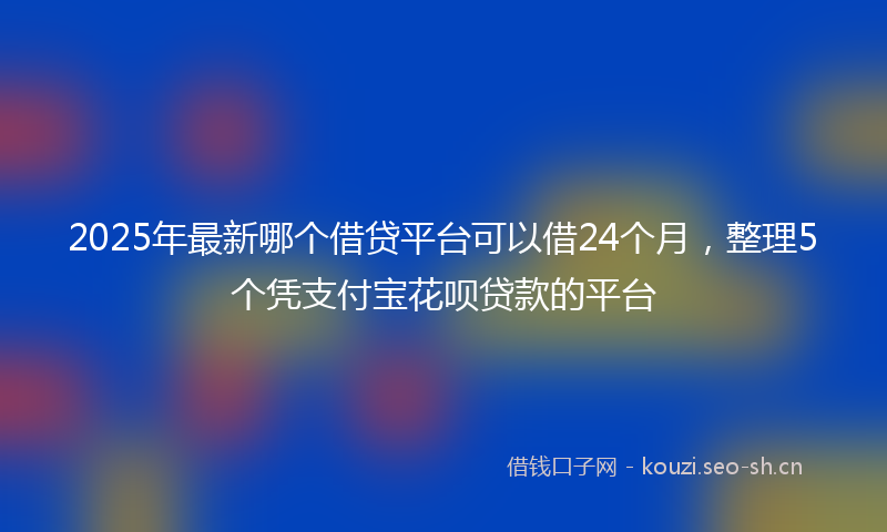2025年最新哪个借贷平台可以借24个月，整理5个凭支付宝花呗贷款的平台